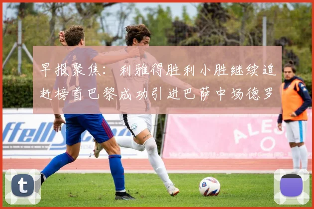 早报聚焦：利雅得胜利小胜继续追赶榜首巴黎成功引进巴萨中场德罗