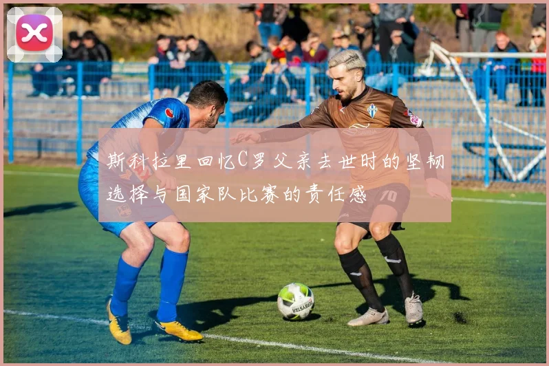 斯科拉里回忆C罗父亲去世时的坚韧选择与国家队比赛的责任感