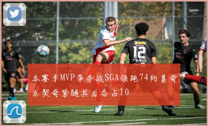 本赛季MVP争夺战SGA领跑74约基奇东契奇紧随其后各占10