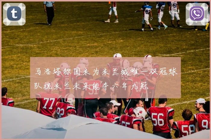马洛塔称国米为米兰城唯一双冠球队祝米兰未来能夺六年九冠