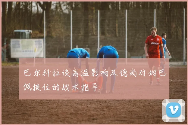 巴尔科拉谈高温影响及德尚对姆巴佩换位的战术指导