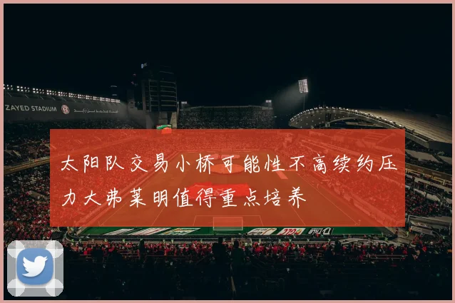 太阳队交易小桥可能性不高续约压力大弗莱明值得重点培养