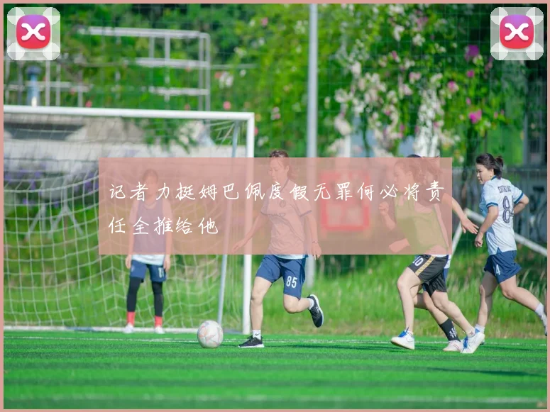 记者力挺姆巴佩度假无罪何必将责任全推给他