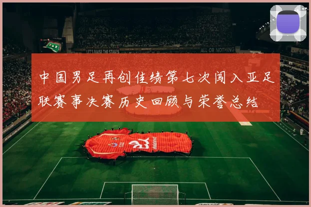 中国男足再创佳绩第七次闯入亚足联赛事决赛历史回顾与荣誉总结
