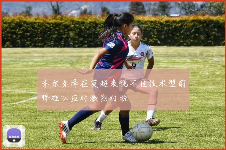齐尔克泽在英超表现不佳技术型前锋难以应对激烈对抗