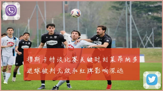 穆斯卡特谈比赛关键时刻莱昂纳多进球被判无效和红牌影响深远