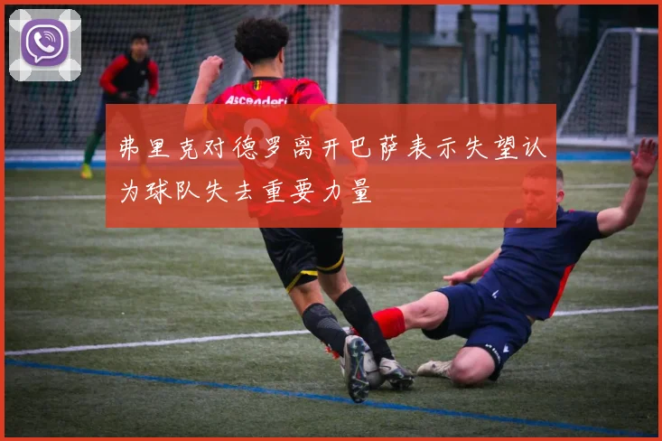 弗里克对德罗离开巴萨表示失望认为球队失去重要力量