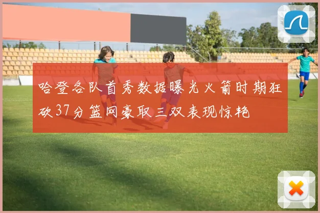 哈登各队首秀数据曝光火箭时期狂砍37分篮网豪取三双表现惊艳