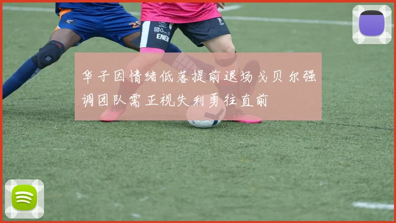 华子因情绪低落提前退场戈贝尔强调团队需正视失利勇往直前